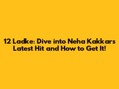 12 Ladke: Dive into Neha Kakkar's Latest Hit and How to Get It!
