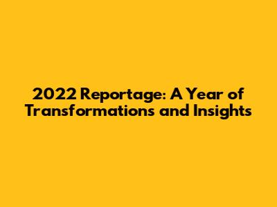 2022 Reportage: A Year of Transformations and Insights