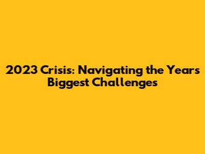 2023 Crisis: Navigating the Year's Biggest Challenges