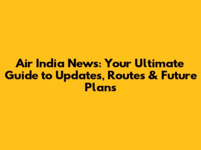 Air India News: Your Ultimate Guide to Updates, Routes & Future Plans