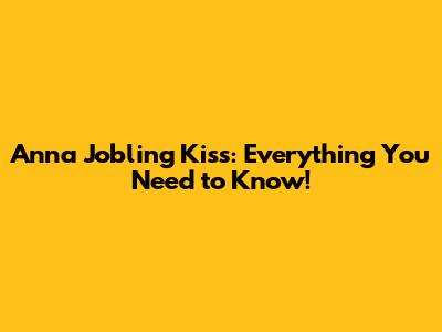 Anna Jobling Kiss: Everything You Need to Know!