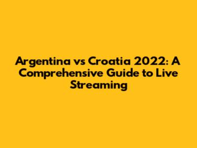 Argentina vs Croatia 2022: A Comprehensive Guide to Live Streaming