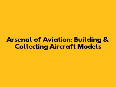 Arsenal of Aviation: Building & Collecting Aircraft Models
