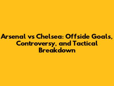 Arsenal vs Chelsea: Offside Goals, Controversy, and Tactical Breakdown