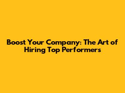 Boost Your Company: The Art of Hiring Top Performers