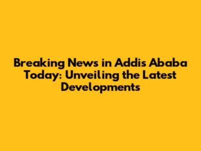 Breaking News in Addis Ababa Today: Unveiling the Latest Developments