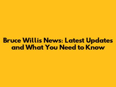 Bruce Willis News: Latest Updates and What You Need to Know