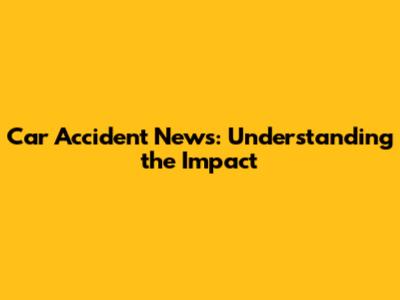 Car Accident News: Understanding the Impact