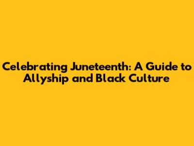 Celebrating Juneteenth: A Guide to Allyship and Black Culture