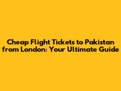 Cheap Flight Tickets to Pakistan from London: Your Ultimate Guide