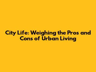 City Life: Weighing the Pros and Cons of Urban Living