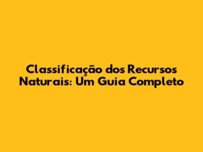 Classificação dos Recursos Naturais: Um Guia Completo