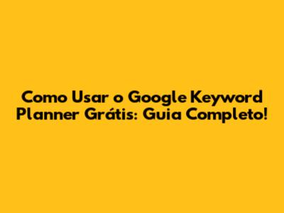 Como Usar o Google Keyword Planner Grátis: Guia Completo!