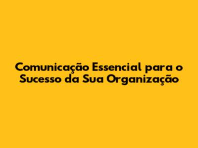Comunicação Essencial para o Sucesso da Sua Organização