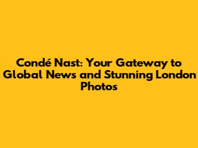 Condé Nast: Your Gateway to Global News and Stunning London Photos