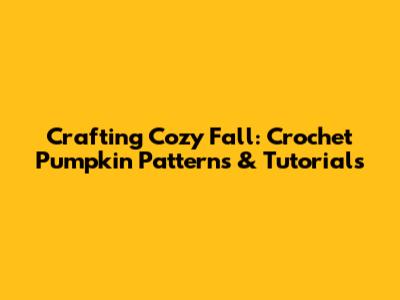 Crafting Cozy Fall: Crochet Pumpkin Patterns & Tutorials