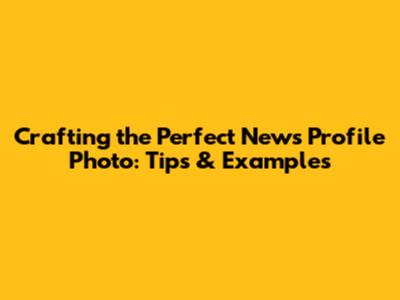 Crafting the Perfect News Profile Photo: Tips & Examples