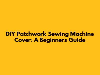 DIY Patchwork Sewing Machine Cover: A Beginner's Guide