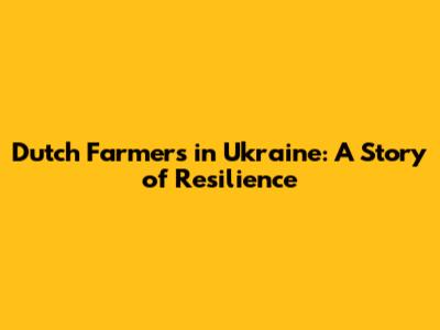 Dutch Farmers in Ukraine: A Story of Resilience