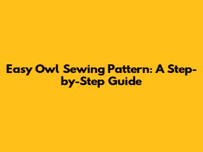 Easy Owl Sewing Pattern: A Step-by-Step Guide