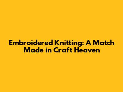 Embroidered Knitting: A Match Made in Craft Heaven