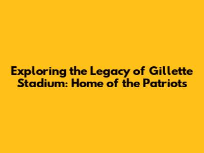 Exploring the Legacy of Gillette Stadium: Home of the Patriots