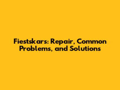 Fiestskars: Repair, Common Problems, and Solutions
