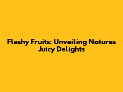 Fleshy Fruits: Unveiling Nature's Juicy Delights