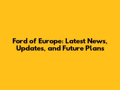 Ford of Europe: Latest News, Updates, and Future Plans