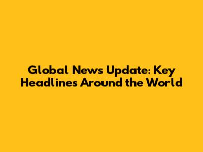 Global News Update: Key Headlines Around the World
