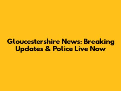 Gloucestershire News: Breaking Updates & Police Live Now