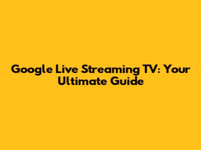 Google Live Streaming TV: Your Ultimate Guide