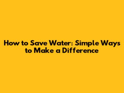 How to Save Water: Simple Ways to Make a Difference