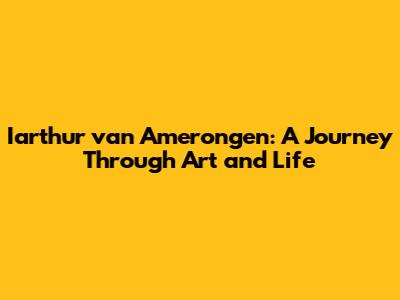 Iarthur van Amerongen: A Journey Through Art and Life