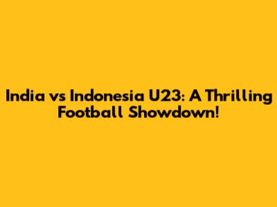 India vs Indonesia U23: A Thrilling Football Showdown!