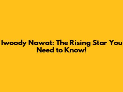 Iwoody Nawat: The Rising Star You Need to Know!