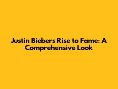 Justin Bieber's Rise to Fame: A Comprehensive Look