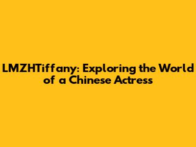 LMZHTiffany: Exploring the World of a Chinese Actress