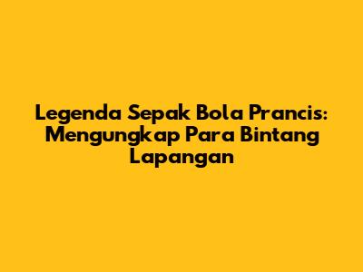 Legenda Sepak Bola Prancis: Mengungkap Para Bintang Lapangan