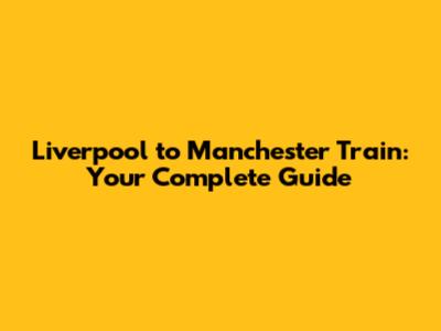 Liverpool to Manchester Train: Your Complete Guide