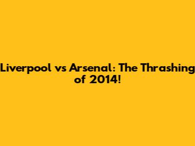 Liverpool vs Arsenal: The Thrashing of 2014!