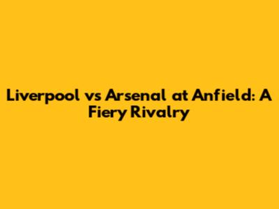 Liverpool vs Arsenal at Anfield: A Fiery Rivalry