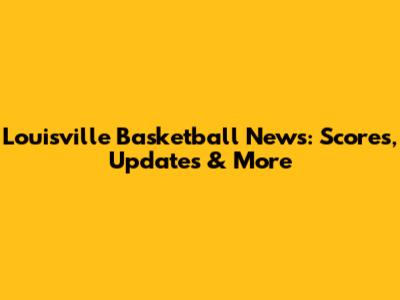 Louisville Basketball News: Scores, Updates & More