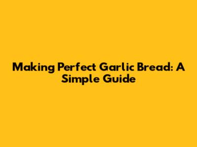 Making Perfect Garlic Bread: A Simple Guide