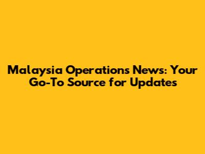 Malaysia Operations News: Your Go-To Source for Updates