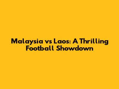 Malaysia vs Laos: A Thrilling Football Showdown