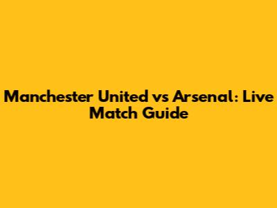 Manchester United vs Arsenal: Live Match Guide