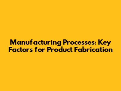 Manufacturing Processes: Key Factors for Product Fabrication