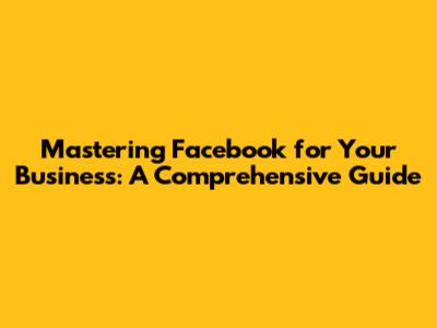 Mastering Facebook for Your Business: A Comprehensive Guide