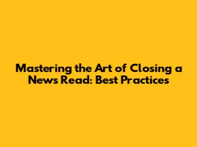 Mastering the Art of Closing a News Read: Best Practices